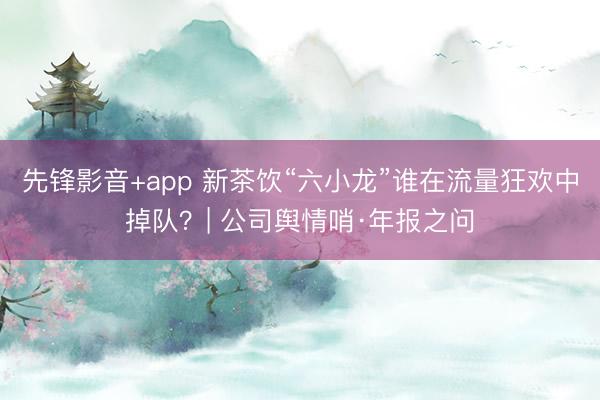 先锋影音+app 新茶饮“六小龙”谁在流量狂欢中掉队？| 公司舆情哨·年报之问