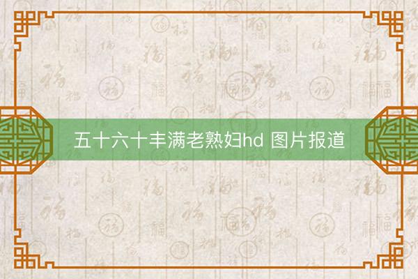 五十六十丰满老熟妇hd 图片报道