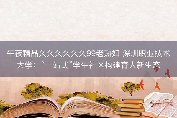 午夜精品久久久久久久99老熟妇 深圳职业技术大学：“一站式”学生社区构建育人新生态