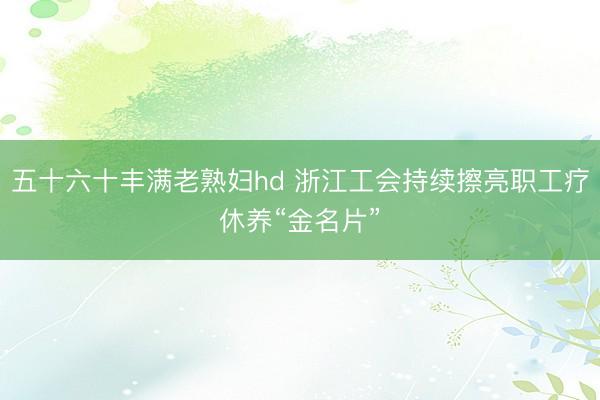 五十六十丰满老熟妇hd 浙江工会持续擦亮职工疗休养“金名片”