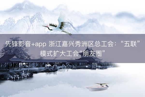 先锋影音+app 浙江嘉兴秀洲区总工会：“五联”模式扩大工会“朋友圈”