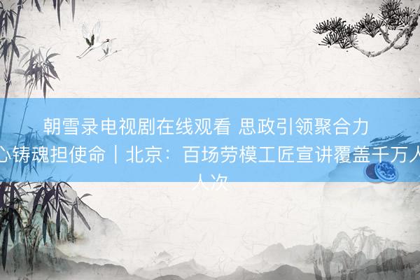 朝雪录电视剧在线观看 思政引领聚合力 凝心铸魂担使命｜北京：百场劳模工匠宣讲覆盖千万人次