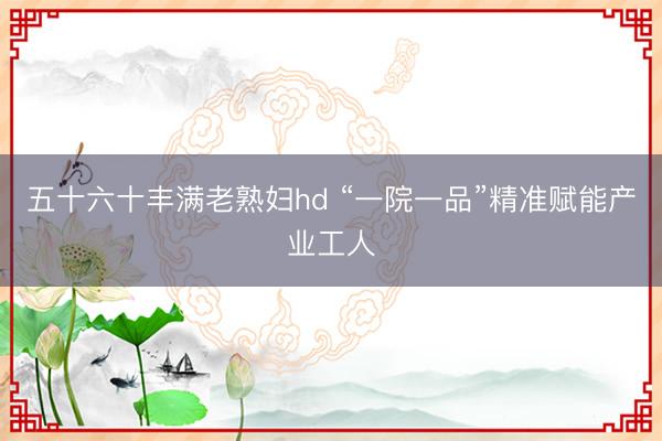 五十六十丰满老熟妇hd “一院一品”精准赋能产业工人