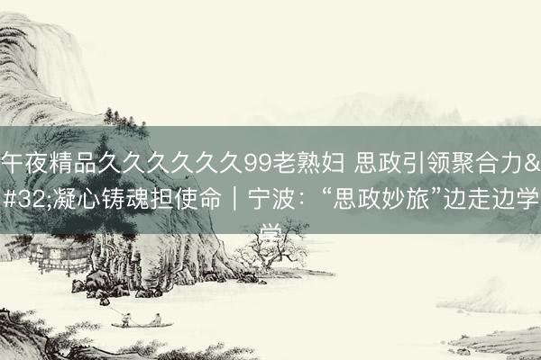 午夜精品久久久久久久99老熟妇 思政引领聚合力 凝心铸魂担使命｜宁波：“思政妙旅”边走边学