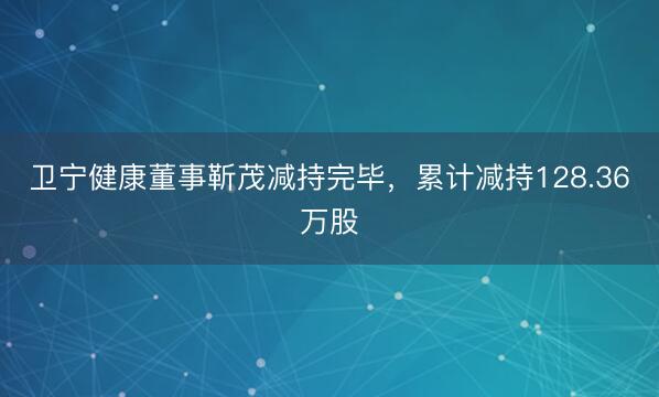 卫宁健康董事靳茂减持完毕，累计减持128.36万股