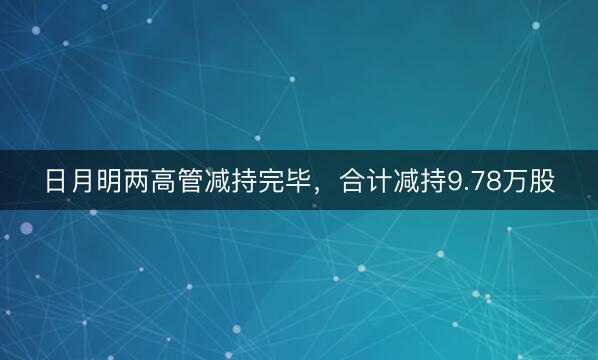 日月明两高管减持完毕，合计减持9.78万股