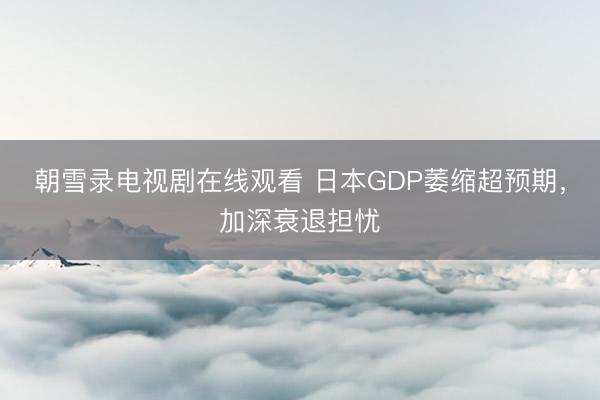 朝雪录电视剧在线观看 日本GDP萎缩超预期，加深衰退担忧