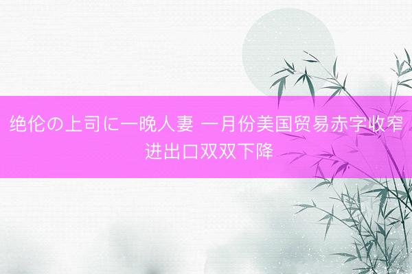 绝伦の上司に一晚人妻 一月份美国贸易赤字收窄 进出口双双下降