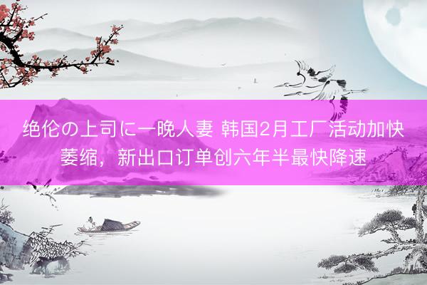 绝伦の上司に一晚人妻 韩国2月工厂活动加快萎缩，新出口订单创六年半最快降速