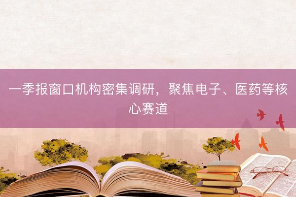 一季报窗口机构密集调研，聚焦电子、医药等核心赛道