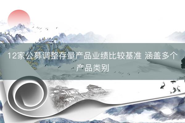 12家公募调整存量产品业绩比较基准 涵盖多个产品类别