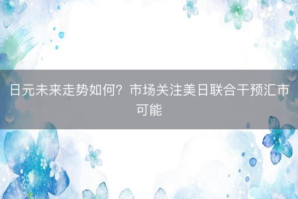 日元未来走势如何？市场关注美日联合干预汇市可能