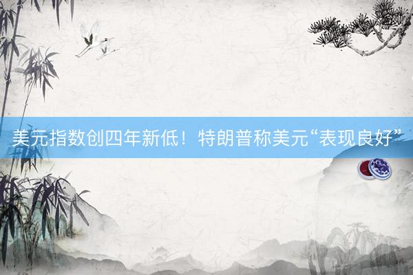 美元指数创四年新低！特朗普称美元“表现良好”
