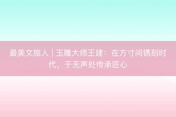 最美文旅人 | 玉雕大师王建：在方寸间镌刻时代，于无声处传承匠心