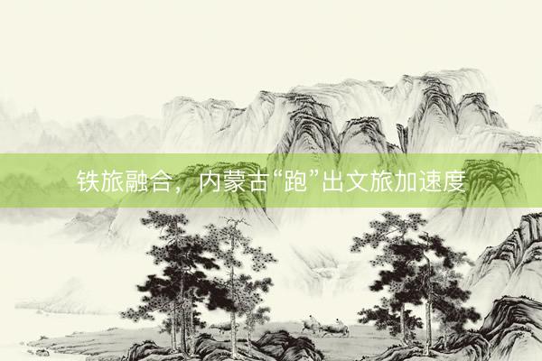 铁旅融合,内蒙古“跑”出文旅加速度