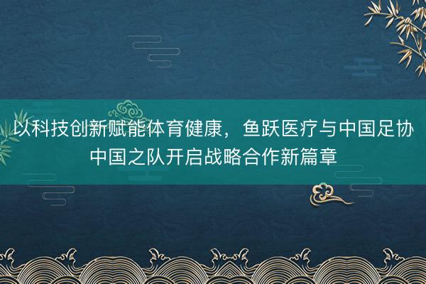 以科技创新赋能体育健康，鱼跃医疗与中国足协中国之队开启战略合作新篇章