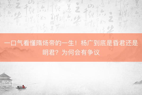 一口气看懂隋炀帝的一生！杨广到底是昏君还是明君？为何会有争议