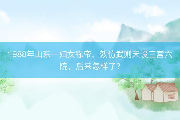 1988年山东一妇女称帝，效仿武则天设三宫六院，后来怎样了？