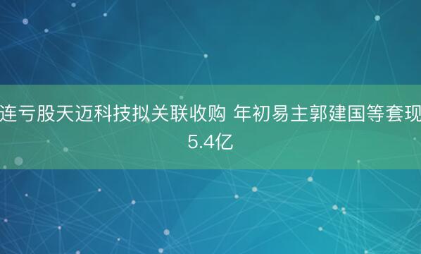 连亏股天迈科技拟关联收购 年初易主郭建国等套现5.4亿