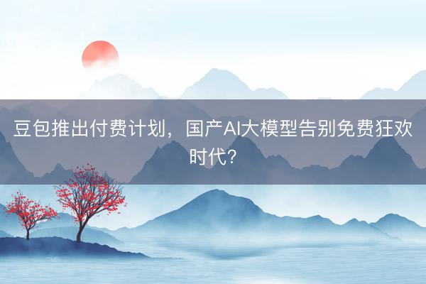 豆包推出付费计划，国产AI大模型告别免费狂欢时代？