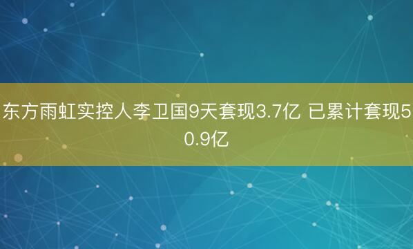 东方雨虹实控人李卫国9天套现3.7亿 已累计套现50.9亿