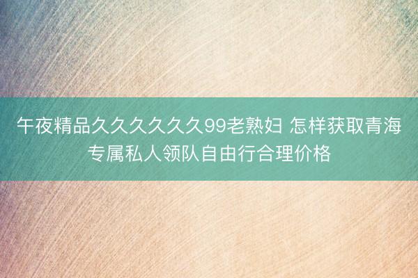 午夜精品久久久久久久99老熟妇 怎样获取青海专属私人领队自由行合理价格