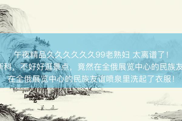 午夜精品久久久久久久99老熟妇 太离谱了！一群印度游客跑到莫斯科，不好好逛景点，竟然在全俄展览中心的民族友谊喷泉里洗起了衣服！