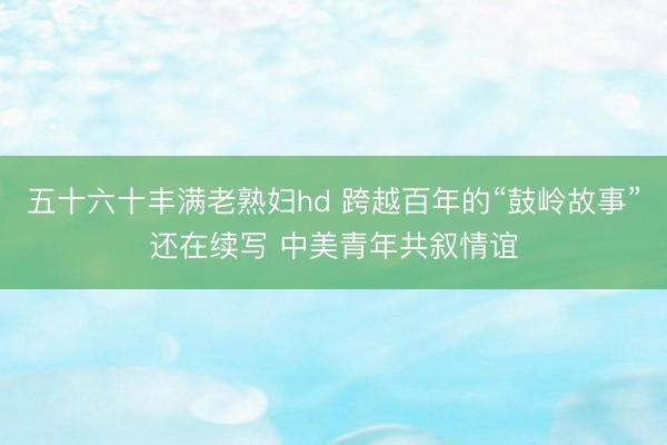 五十六十丰满老熟妇hd 跨越百年的“鼓岭故事”还在续写 中美青年共叙情谊