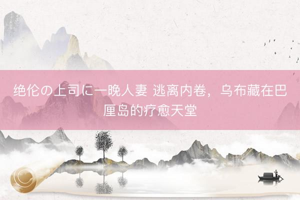 绝伦の上司に一晚人妻 逃离内卷，乌布藏在巴厘岛的疗愈天堂