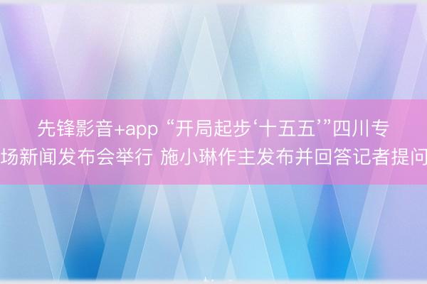 先锋影音+app “开局起步‘十五五’”四川专场新闻发布会举行 施小琳作主发布并回答记者提问