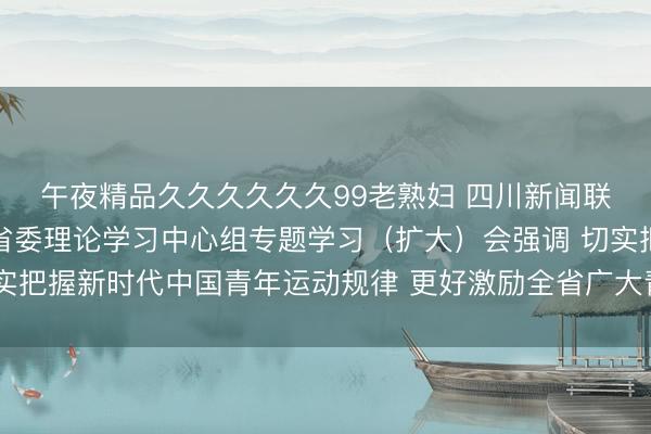 午夜精品久久久久久久99老熟妇 四川新闻联播丨王晓晖主持召开省委理论学习中心组专题学习（扩大）会强调 切实把握新时代中国青年运动规律 更好激励全省广大青年担当作为矢志奋斗