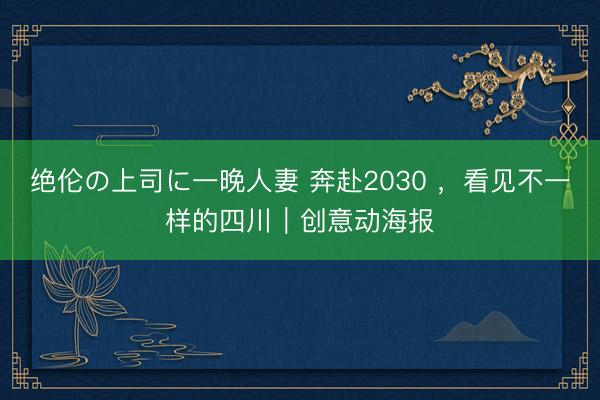 绝伦の上司に一晚人妻 奔赴2030 ，看见不一样的四川｜创意动海报