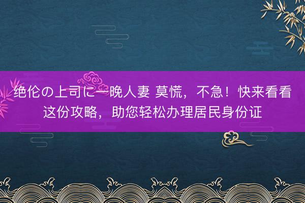 绝伦の上司に一晚人妻 莫慌，不急！快来看看这份攻略，助您轻松办理居民身份证