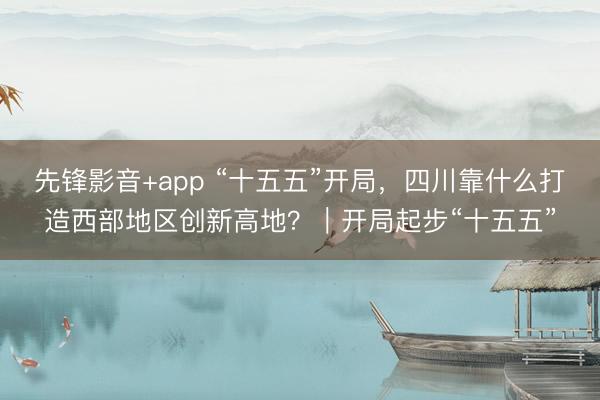 先锋影音+app “十五五”开局，四川靠什么打造西部地区创新高地？｜开局起步“十五五”