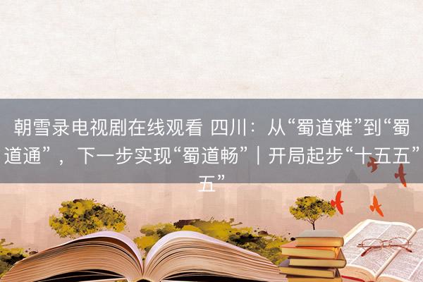 朝雪录电视剧在线观看 四川：从“蜀道难”到“蜀道通” ，下一步实现“蜀道畅”｜开局起步“十五五”