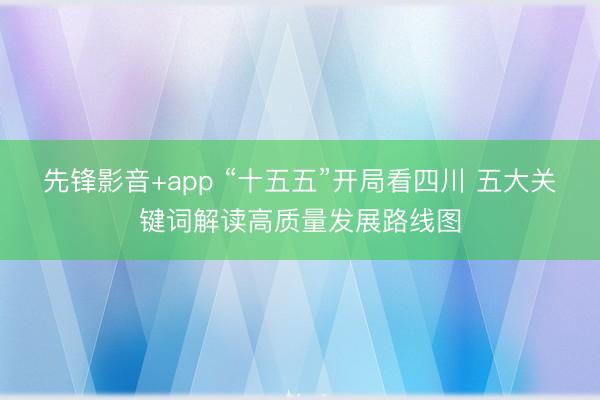 先锋影音+app “十五五”开局看四川 五大关键词解读高质量发展路线图