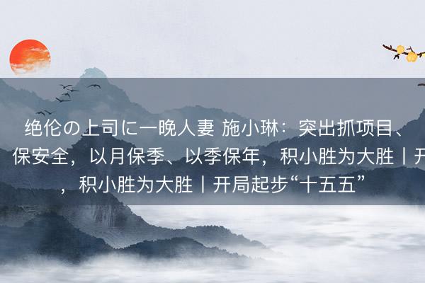 绝伦の上司に一晚人妻 施小琳：突出抓项目、优环境、促改革、保安全，以月保季、以季保年，积小胜为大胜丨开局起步“十五五”