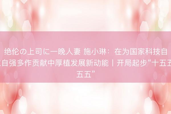 绝伦の上司に一晚人妻 施小琳：在为国家科技自立自强多作贡献中厚植发展新动能丨开局起步“十五五”