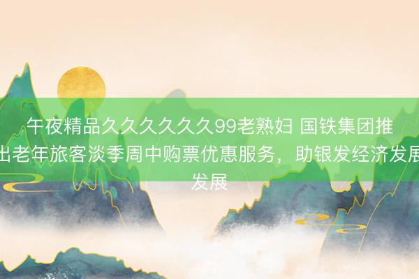 午夜精品久久久久久久99老熟妇 国铁集团推出老年旅客淡季周中购票优惠服务，助银发经济发展