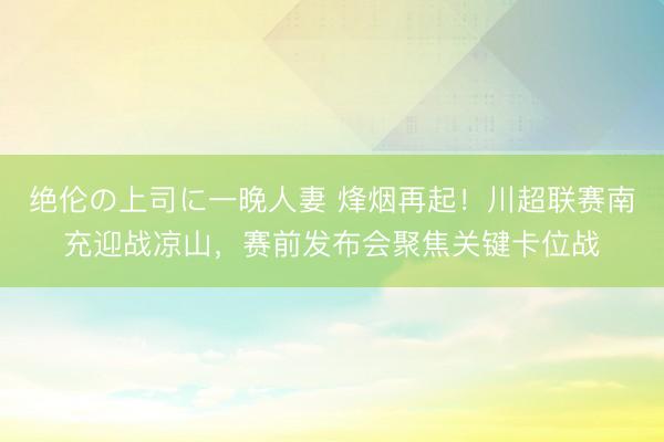 绝伦の上司に一晚人妻 烽烟再起！川超联赛南充迎战凉山，赛前发布会聚焦关键卡位战
