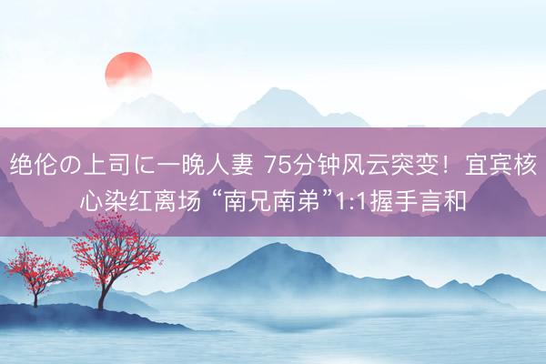 绝伦の上司に一晚人妻 75分钟风云突变！宜宾核心染红离场 “南兄南弟”1:1握手言和