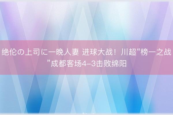 绝伦の上司に一晚人妻 进球大战！川超“榜一之战”成都客场4-3击败绵阳