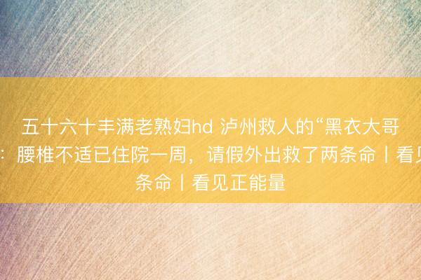 五十六十丰满老熟妇hd 泸州救人的“黑衣大哥”找到了：腰椎不适已住院一周，请假外出救了两条命丨看见正能量