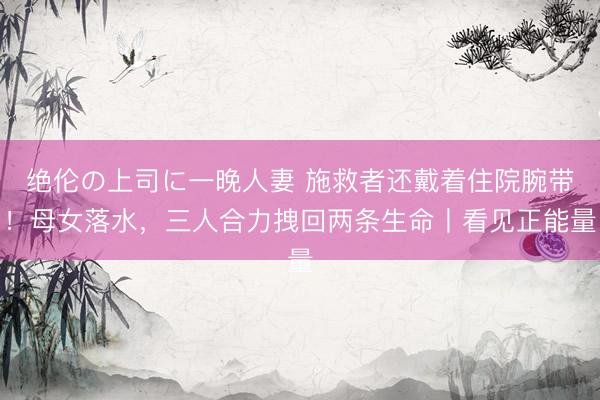 绝伦の上司に一晚人妻 施救者还戴着住院腕带！母女落水，三人合力拽回两条生命丨看见正能量