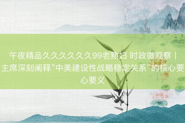 午夜精品久久久久久久99老熟妇 时政微观察丨习主席深刻阐释“中美建设性战略稳定关系”的核心要义