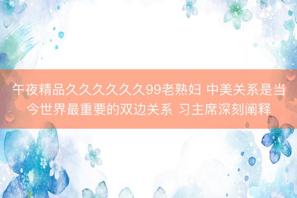 午夜精品久久久久久久99老熟妇 中美关系是当今世界最重要的双边关系 习主席深刻阐释