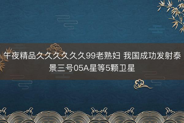 午夜精品久久久久久久99老熟妇 我国成功发射泰景三号05A星等5颗卫星