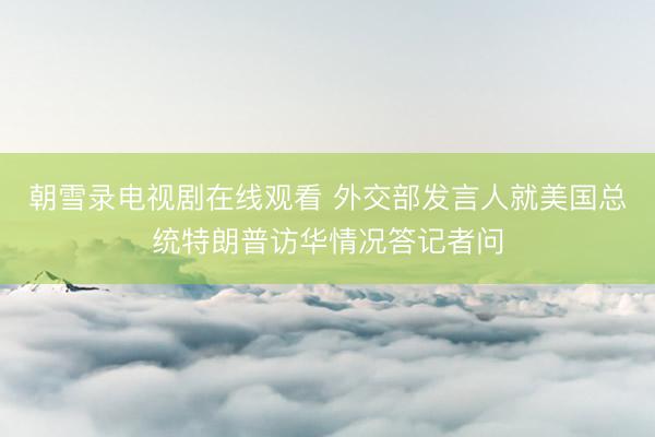 朝雪录电视剧在线观看 外交部发言人就美国总统特朗普访华情况答记者问