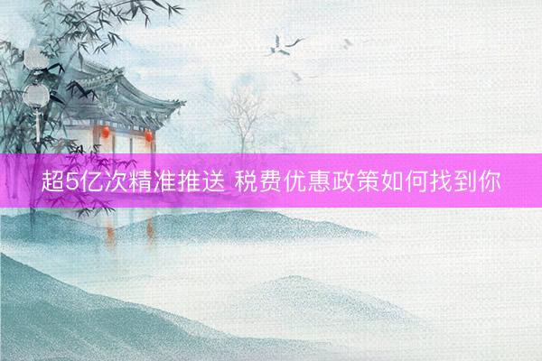 超5亿次精准推送 税费优惠政策如何找到你