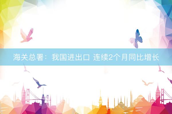 海关总署:我国进出口 连续2个月同比增长